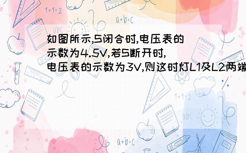 如图所示,S闭合时,电压表的示数为4.5V,若S断开时,电压表的示数为3V,则这时灯L1及L2两端的电压分别是（ ）（ ）（左边灯是L1,右边灯是L2）?1.5V，请给出详解 ，呵呵，画错了电流表上去哦，那