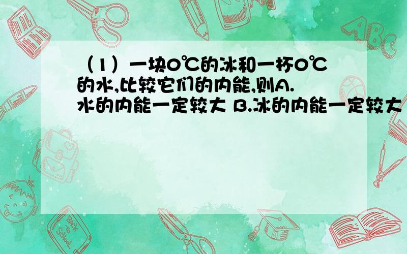 （1）一块0℃的冰和一杯0℃的水,比较它们的内能,则A.水的内能一定较大 B.冰的内能一定较大 C.若冰的质量比水的质量大,则冰的内能一定比水的内能大 D.若它们的质量相等,冰的内能一定比水