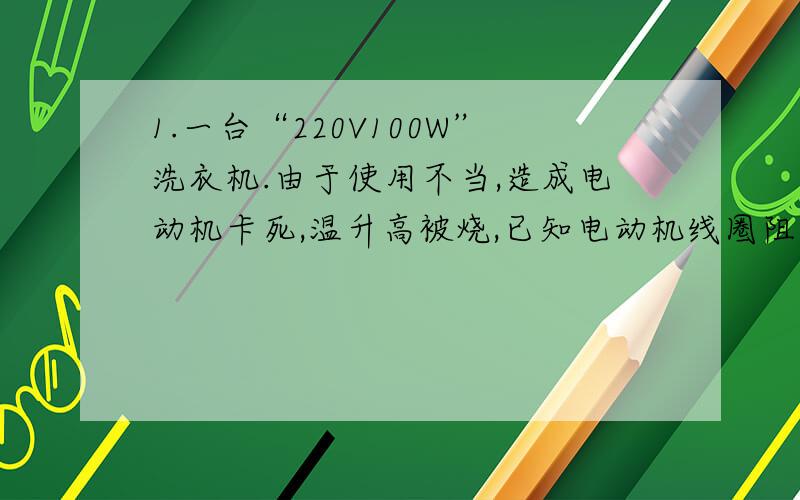 1.一台“220V100W”洗衣机.由于使用不当,造成电动机卡死,温升高被烧,已知电动机线圈阻值2欧,则这台洗衣机正常工作2分钟,消耗多少电能?电动机被卡死时2分钟内产生多少热量?2.一电饭锅上标