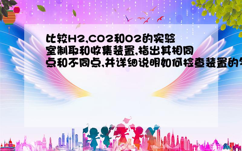 比较H2,CO2和O2的实验室制取和收集装置,指出其相同点和不同点,并详细说明如何检查装置的气密性.