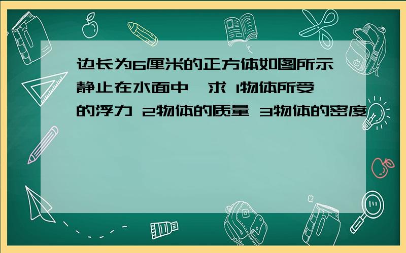 边长为6厘米的正方体如图所示静止在水面中,求 1物体所受的浮力 2物体的质量 3物体的密度