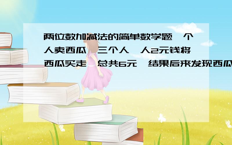 两位数加减法的简单数学题一个人卖西瓜,三个人一人2元钱将西瓜买走,总共6元,结果后来发现西瓜只值5元钱,但是1元钱不能给三个人分,就留了4毛钱,每人2两角钱退给他们,就应该是（2－0.2)*3+0