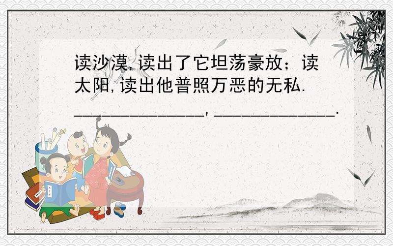 读沙漠,读出了它坦荡豪放；读太阳,读出他普照万恶的无私.______________,_____________.