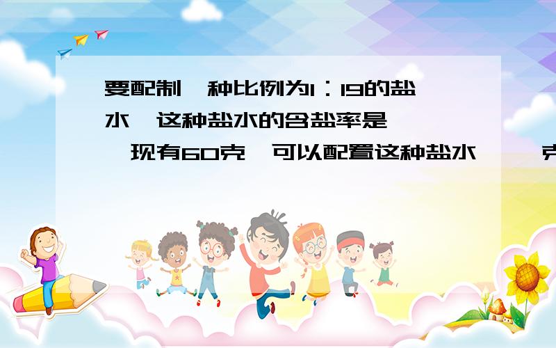 要配制一种比例为1：19的盐水,这种盐水的含盐率是【 】,现有60克,可以配置这种盐水【 】克