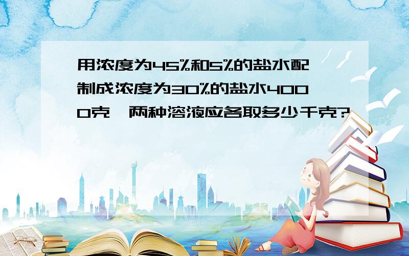 用浓度为45%和5%的盐水配制成浓度为30%的盐水4000克,两种溶液应各取多少千克?