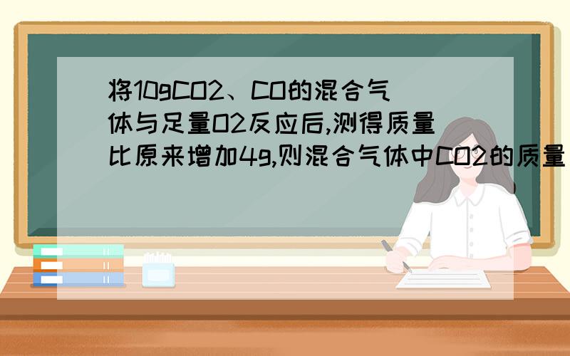 将10gCO2、CO的混合气体与足量O2反应后,测得质量比原来增加4g,则混合气体中CO2的质量为?