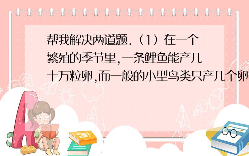 帮我解决两道题.（1）在一个繁殖的季节里,一条鲤鱼能产几十万粒卵,而一般的小型鸟类只产几个卵,你能说出其中的道理吗?这是不是生物对环境的适应?（2）山羊绒又细又柔软,织成的产品十