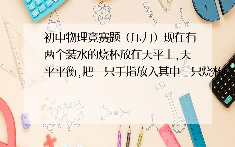 初中物理竞赛题（压力）现在有两个装水的烧杯放在天平上,天平平衡,把一只手指放入其中一只烧杯中,但不接触杯底杯壁,那么现在天平还平衡么?请用你学过的物理知识进行分析至少要让我