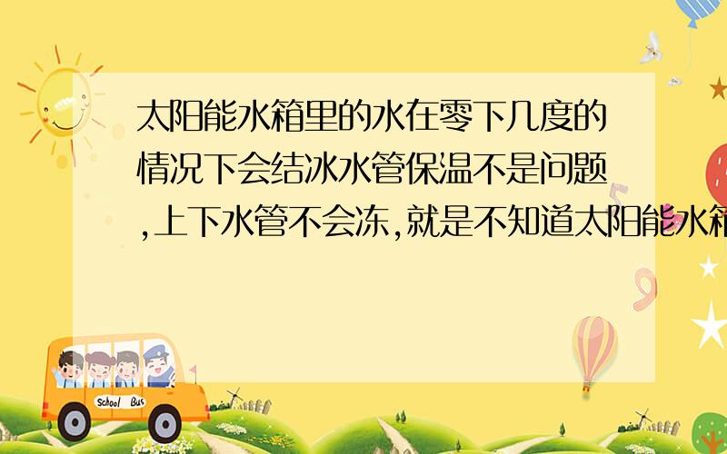 太阳能水箱里的水在零下几度的情况下会结冰水管保温不是问题,上下水管不会冻,就是不知道太阳能水箱里的水在晚上最低几度的情况下会结冰