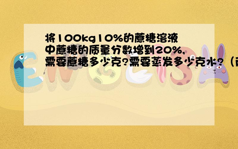 将100kg10%的蔗糖溶液中蔗糖的质量分数增到20%,需要蔗糖多少克?需要蒸发多少克水?（两种解法）