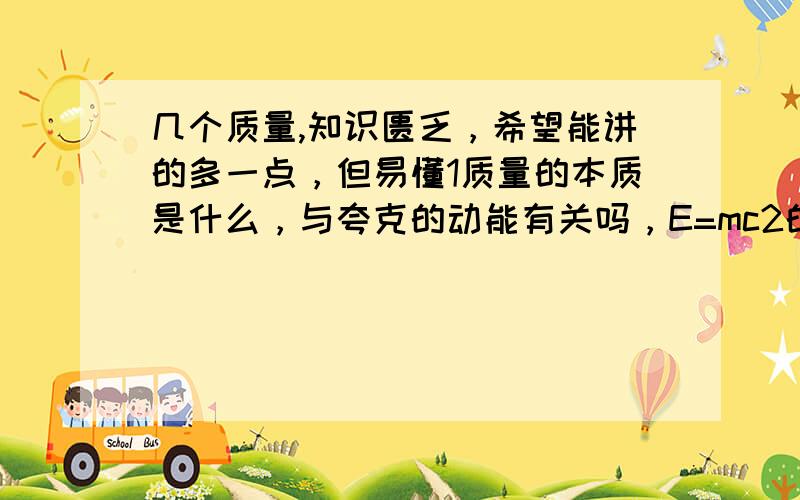 几个质量,知识匮乏，希望能讲的多一点，但易懂1质量的本质是什么，与夸克的动能有关吗，E=mc2的E就是夸克的动能吗，那从微观上怎么解释成质量？那宇宙中最快的速度是光速吧，那如果