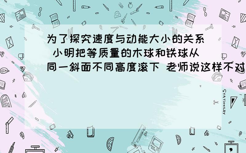 为了探究速度与动能大小的关系 小明把等质量的木球和铁球从同一斜面不同高度滚下 老师说这样不对为什么不对?这是某年的中考题,课上老师说,两球密度不同,木球比铁球大得多,半径不同什