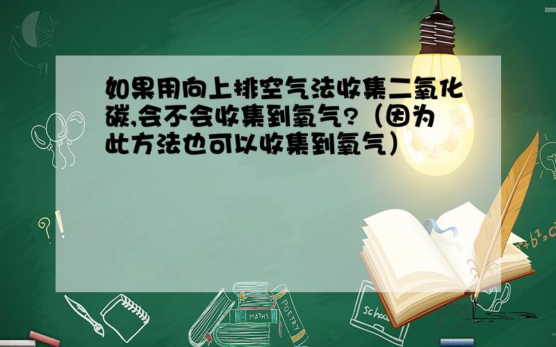 如果用向上排空气法收集二氧化碳,会不会收集到氧气?（因为此方法也可以收集到氧气）