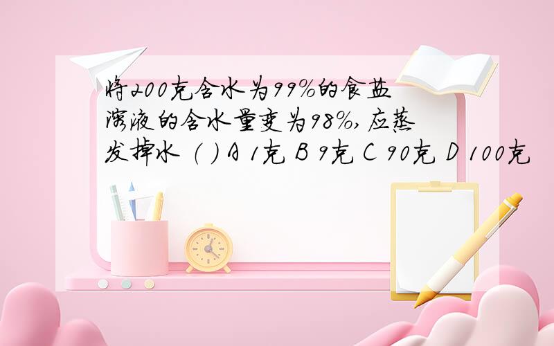 将200克含水为99%的食盐溶液的含水量变为98%,应蒸发掉水 （ ） A 1克 B 9克 C 90克 D 100克