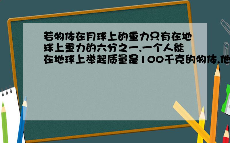 若物体在月球上的重力只有在地球上重力的六分之一,一个人能在地球上举起质量是100千克的物体,他在月球山能举起的物体质量是多少?