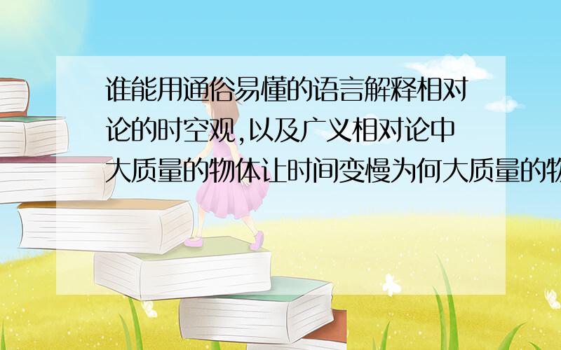 谁能用通俗易懂的语言解释相对论的时空观,以及广义相对论中大质量的物体让时间变慢为何大质量的物体会让时空弯曲,让时间也变慢呢?而狭义相对论又说运动会让时间变慢,两者有联系吗?