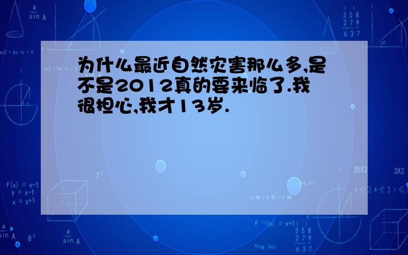 为什么最近自然灾害那么多,是不是2012真的要来临了.我很担心,我才13岁.