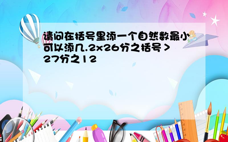 请问在括号里添一个自然数最小可以添几.2x26分之括号＞27分之12