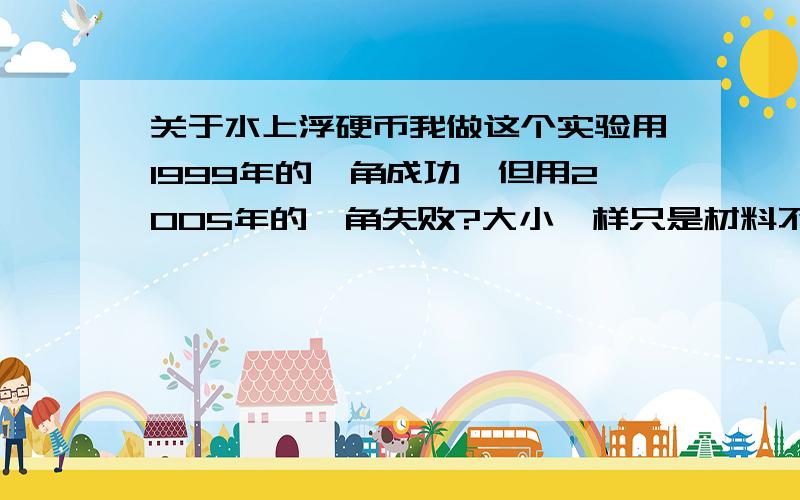 关于水上浮硬币我做这个实验用1999年的一角成功,但用2005年的一角失败?大小一样只是材料不同,做了很多次都是1999年的成功，还有谁能做成功2005年一角的说一声。