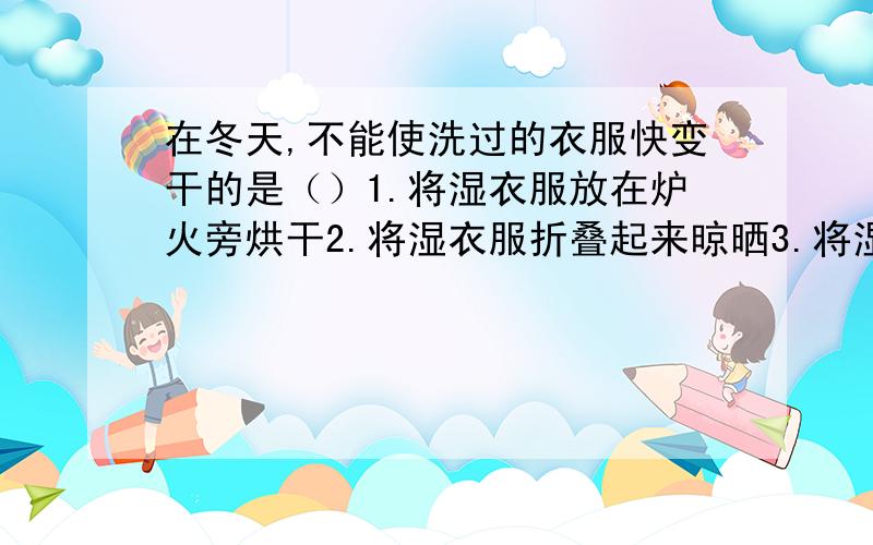 在冬天,不能使洗过的衣服快变干的是（）1.将湿衣服放在炉火旁烘干2.将湿衣服折叠起来晾晒3.将湿衣服放在暖气片上4.用电风吹湿衣服