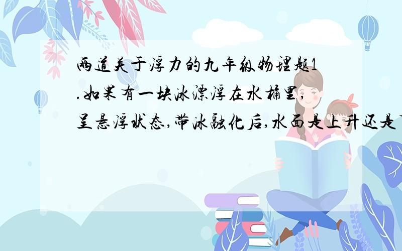 两道关于浮力的九年级物理题1.如果有一块冰漂浮在水桶里,呈悬浮状态,带冰融化后,水面是上升还是下降还是不变?为什么?如果原来冰中冻有一块小石子呢?2.水平桌面上的大烧杯内装有水,轻