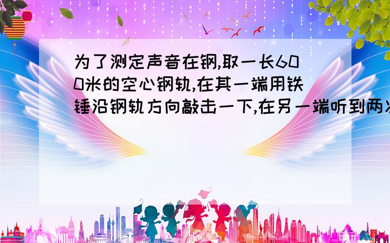 为了测定声音在钢,取一长600米的空心钢轨,在其一端用铁锤沿钢轨方向敲击一下,在另一端听到两次声音．第一长600米的空心钢轨,在其一端用铁锤沿钢轨方向敲击一下,在另一端听到两次声音