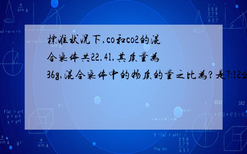 标准状况下,co和co2的混合气体共22.4l,其质量为36g,混合气体中的物质的量之比为?是7：12么?还有质量比,摩尔质量比,密度比、、