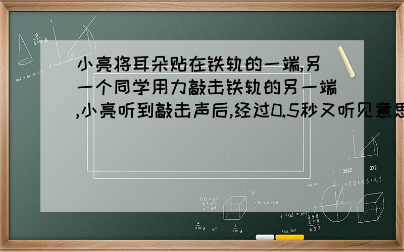 小亮将耳朵贴在铁轨的一端,另一个同学用力敲击铁轨的另一端,小亮听到敲击声后,经过0.5秒又听见意思敲击声,问铁轨长几米?声音在空气传播速度340m/s,在铁轨中5200m/s