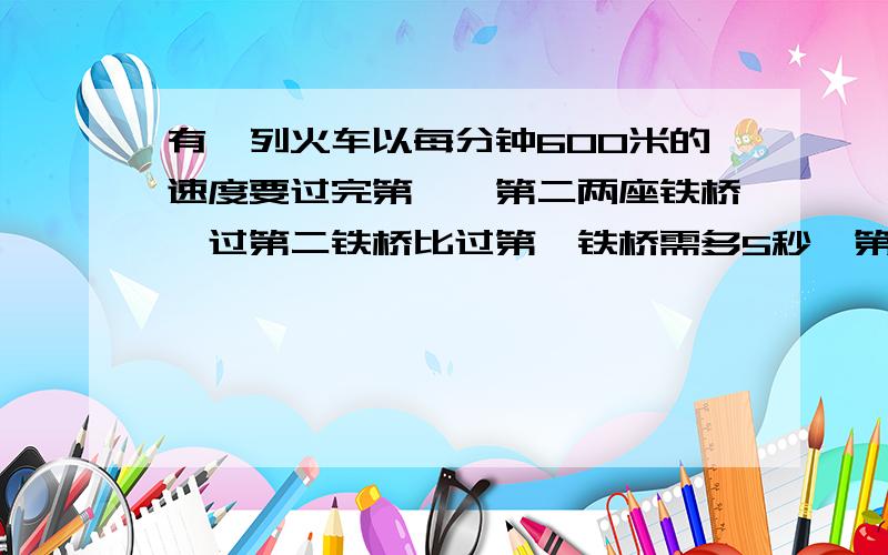 有一列火车以每分钟600米的速度要过完第一,第二两座铁桥,过第二铁桥比过第一铁桥需多5秒,第二铁桥的长度比第一铁桥长度的2倍短50米,试求各铁桥的长度.