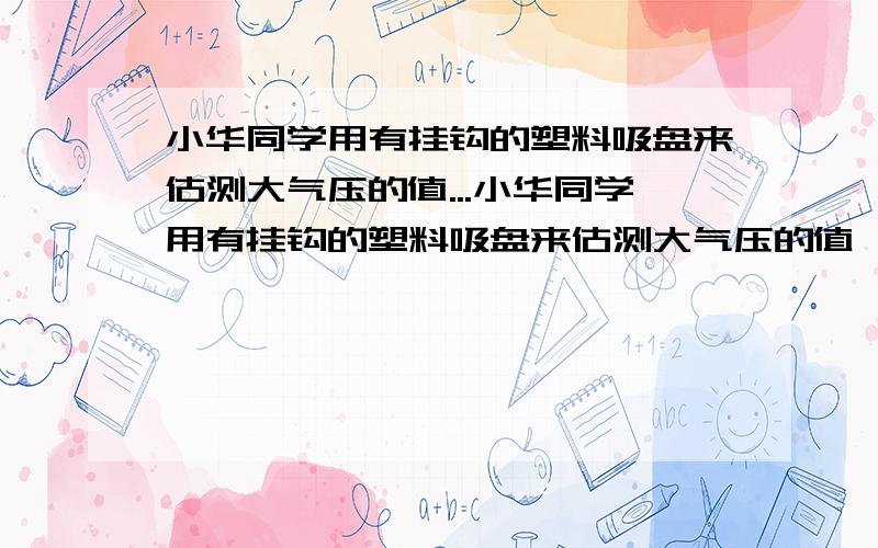 小华同学用有挂钩的塑料吸盘来估测大气压的值...小华同学用有挂钩的塑料吸盘来估测大气压的值,他设计的实验方案是:将蘸水的吸盘按在平滑的玻璃板上,挤出里面的空气,按住玻璃板,用弹