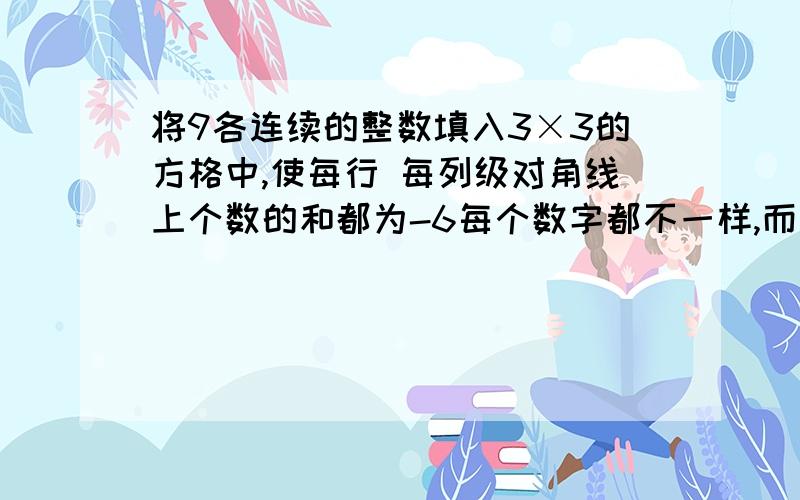 将9各连续的整数填入3×3的方格中,使每行 每列级对角线上个数的和都为-6每个数字都不一样,而且必须是连续的整数（可以负整数,也可以正整数）