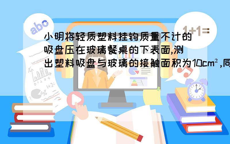 小明将轻质塑料挂钩质量不计的吸盘压在玻璃餐桌的下表面,测出塑料吸盘与玻璃的接触面积为10cm²,同时将盛水塑料桶挂到挂钩上,如图所示.（2）若当时大气压强为1.0*10^5Pa,则吸盘最多能