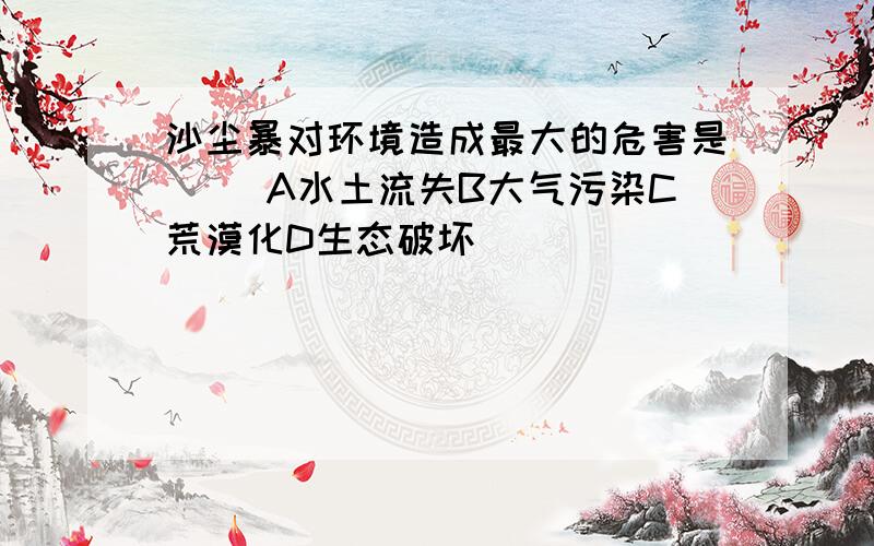 沙尘暴对环境造成最大的危害是（ ）A水土流失B大气污染C荒漠化D生态破坏