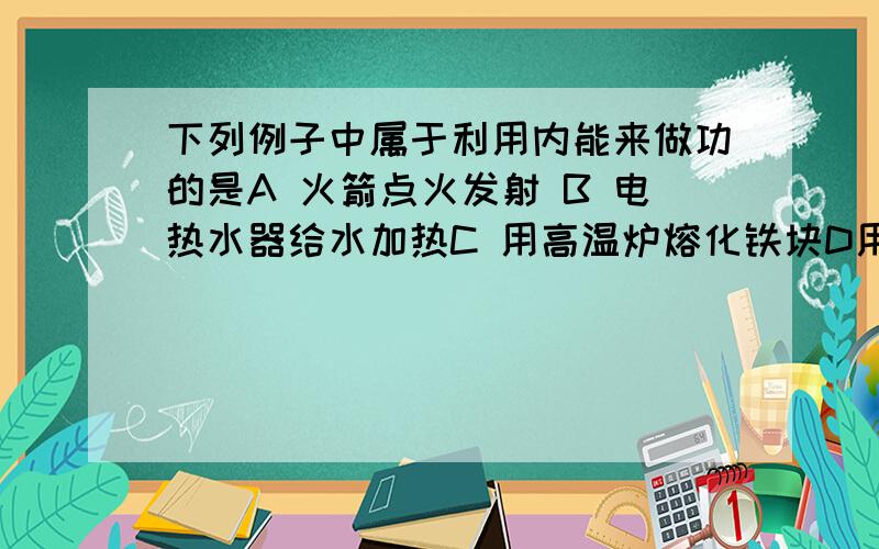 下列例子中属于利用内能来做功的是A 火箭点火发射 B 电热水器给水加热C 用高温炉熔化铁块D用热水袋取暖