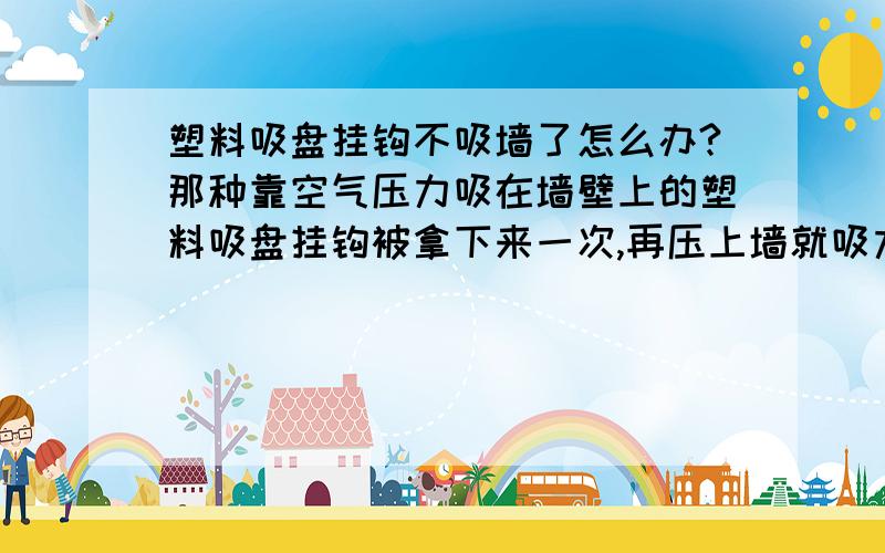 塑料吸盘挂钩不吸墙了怎么办?那种靠空气压力吸在墙壁上的塑料吸盘挂钩被拿下来一次,再压上墙就吸力不强了,挂个干的小毛巾就都会从墙上脱落.怎么才能让它回复原来的压力?