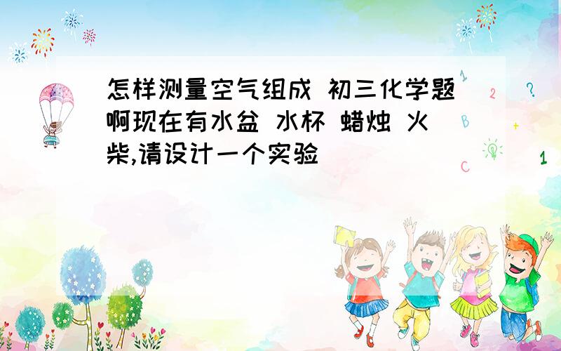 怎样测量空气组成 初三化学题啊现在有水盆 水杯 蜡烛 火柴,请设计一个实验