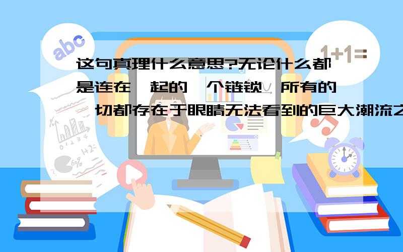 这句真理什么意思?无论什么都是连在一起的一个链锁,所有的一切都存在于眼睛无法看到的巨大潮流之中,这个是世界,还是乃至宇宙,都存在于源的真理.一即是全,全亦是一.全是世界,一即是本.