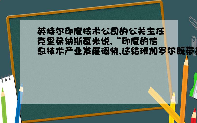 英特尔印度技术公司的公关主任克里希纳斯瓦米说,“印度的信息技术产业发展很快,这给班加罗尔既带来机遇也带来挑战.如果卡纳塔卡邦政府不能迎接挑战,那么将会失去继续发展的机遇.1.班