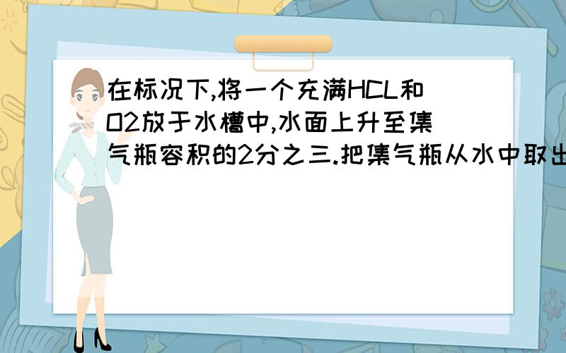 在标况下,将一个充满HCL和O2放于水槽中,水面上升至集气瓶容积的2分之三.把集气瓶从水中取出（假设HCL全部留在机器瓶中）,则集气瓶内溶液中溶质的质量分数为何?若溶液密度的变化忽略不