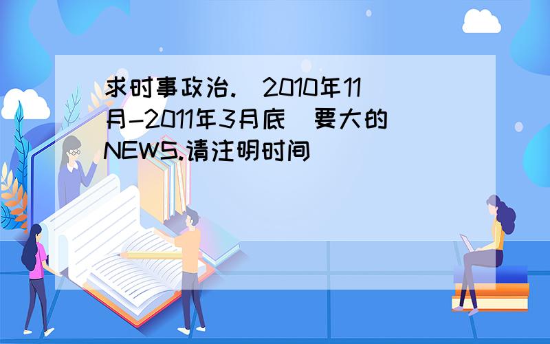 求时事政治.（2010年11月-2011年3月底）要大的NEWS.请注明时间