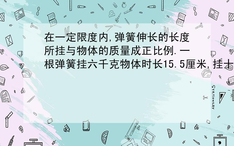 在一定限度内,弹簧伸长的长度所挂与物体的质量成正比例.一根弹簧挂六千克物体时长15.5厘米,挂十千克物体时长16.5厘米,这跟弹簧不挂物体时长多少厘米.（用比例解答）