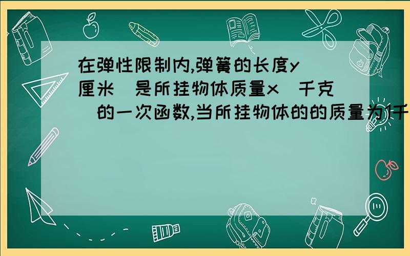 在弹性限制内,弹簧的长度y（厘米）是所挂物体质量x(千克）的一次函数,当所挂物体的的质量为1千克是弹簧长15厘米：当所挂物的质量为3千克时,弹簧长16厘米.写出Y于x之间的关系式,并求出所