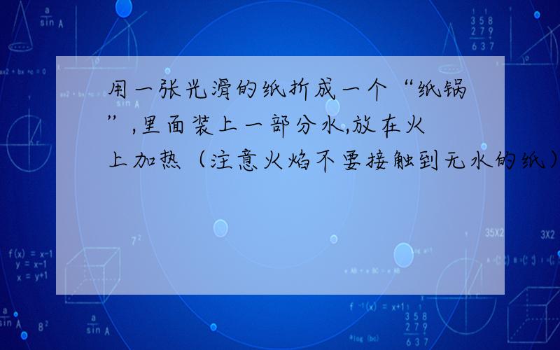 用一张光滑的纸折成一个“纸锅”,里面装上一部分水,放在火上加热（注意火焰不要接触到无水的纸）,观察发生的现象,并说明“纸锅”没有燃烧的原因.（纸的着火点为183摄氏度,火焰的温度