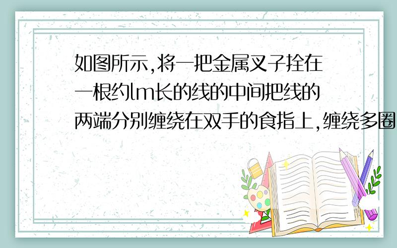 如图所示,将一把金属叉子拴在一根约lm长的线的中间把线的两端分别缠绕在双手的食指上,缠绕多圈,插入耳朵．然后让叉子撞到坚硬的物体上,等它垂下把线拉直时,你就可以听到敲钟似的响声