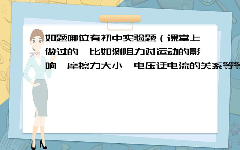 如题哪位有初中实验题（课堂上做过的,比如测阻力对运动的影响,摩擦力大小,电压迂电流的关系等等）最好把他们的实验结论都写上来,越多越好并且要答案正确.