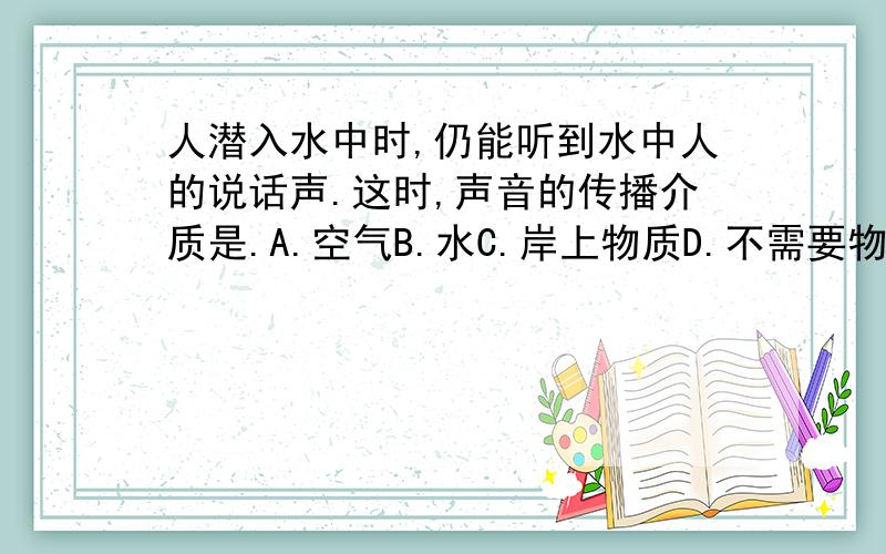 人潜入水中时,仍能听到水中人的说话声.这时,声音的传播介质是.A.空气B.水C.岸上物质D.不需要物质