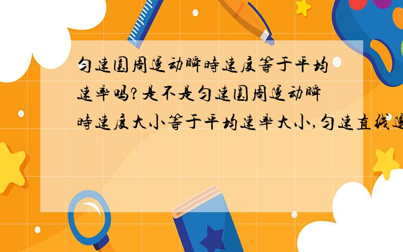 匀速圆周运动瞬时速度等于平均速率吗?是不是匀速圆周运动瞬时速度大小等于平均速率大小,匀速直线运动瞬时速度大小等于平均速度大小?急!