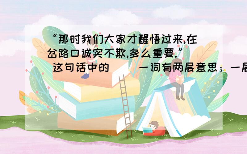 “那时我们大家才醒悟过来,在岔路口诚实不欺,多么重要.” 这句话中的（ ）一词有两层意思；一层指（ ）,一层是指 （ ）.