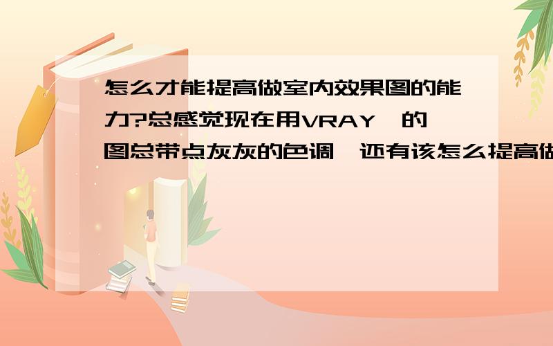 怎么才能提高做室内效果图的能力?总感觉现在用VRAY渲的图总带点灰灰的色调,还有该怎么提高做效果图的能力?做效果图一般要注意什么?