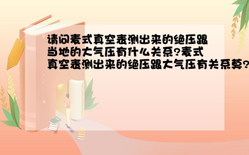 请问麦式真空表测出来的绝压跟当地的大气压有什么关系?麦式真空表测出来的绝压跟大气压有关系莫?